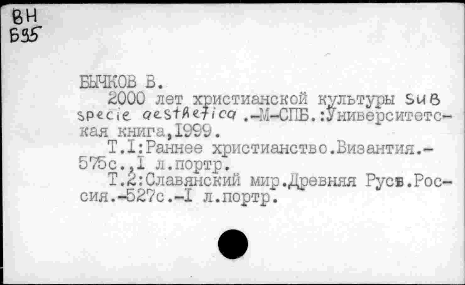 ﻿8Н Б35*
БЫЧКОВ В.
2000 лет христианской культуры SUB specie q-esT^efi’cq .-M-СПБ.:Университетс-кая книга,1999.
T.I:Раннее христианство.Византия.-575с.?1 л.портр.
Т.2:Славянский мир.Древняя Русв.Россия. -527с. -I л.портр.